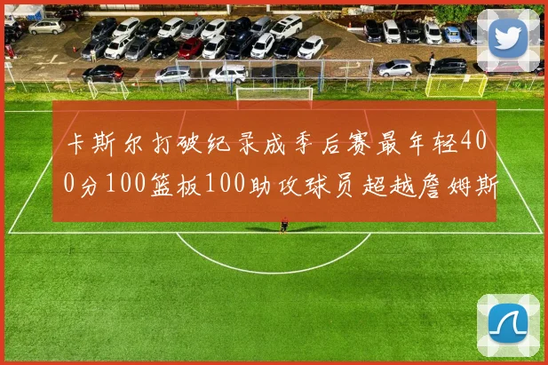 卡斯尔打破纪录成季后赛最年轻400分100篮板100助攻球员超越詹姆斯荣耀时刻