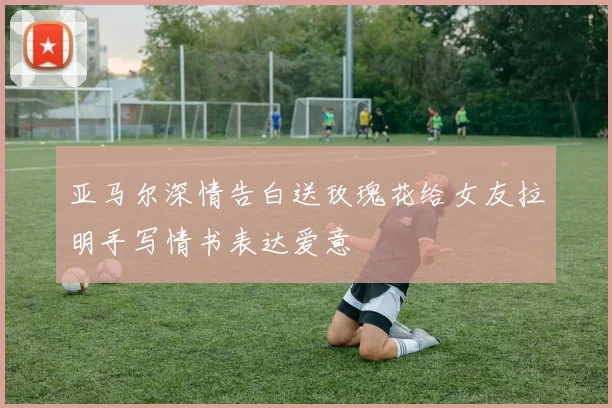 亚马尔深情告白送玫瑰花给女友拉明手写情书表达爱意