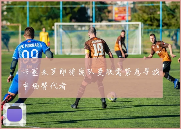 卡塞米罗即将离队曼联需紧急寻找中场替代者