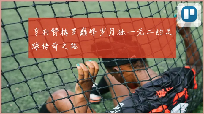 亨利赞梅罗巅峰岁月独一无二的足球传奇之路
