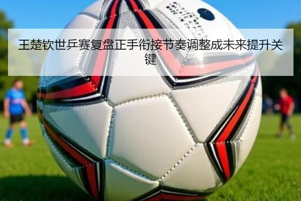 王楚钦世乒赛复盘正手衔接节奏调整成未来提升关键